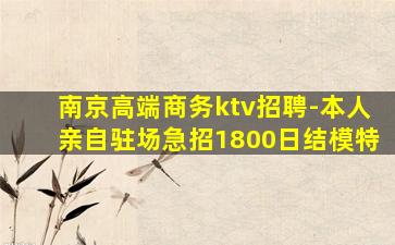 南京高端商务ktv招聘-本人亲自驻场急招1800日结模特